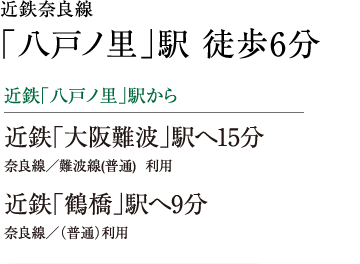 近鉄奈良線 「八戸ノ里」駅 徒歩6分　近鉄「八戸ノ里」駅から　近鉄「大阪難波」駅へ15分　奈良線／難波線(普通)  利用　近鉄「鶴橋」駅へ9分　奈良線／（普通）利用  