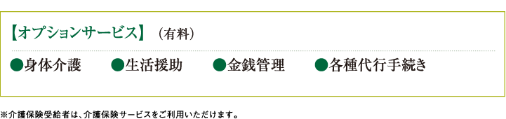 【オプションサービス】  （有料）　●身体介護　　●生活援助　　●金銭管理　　●各種代行手続き ※介護保険受給者は、介護保険サービスをご利用いただけます。