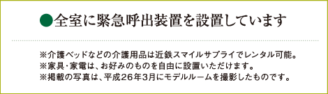 ●全室に緊急呼出装置を設置しています ※介護ベッドなどの介護用品は近鉄スマイルサプライでレンタル可能。 ※家具・家電は、お好みのものを自由に設置いただけます。 ※掲載の写真は、平成26年3月にモデルルームを撮影したものです。