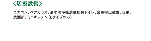 ＜居室設備＞エアコン、ペアガラス、温水洗浄暖房便座付トイレ、緊急呼出装置、収納、洗面所、ミニキッチン（Bタイプのみ） 